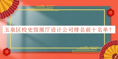 玉泉区校史馆展厅设计公司排名前十名单