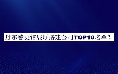 丹东警史馆展厅搭建公司TOP10名单