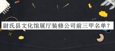 尉氏县文化馆展厅装修公司前三甲名单