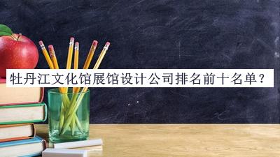 牡丹江文化馆展馆设计公司排名前十名单