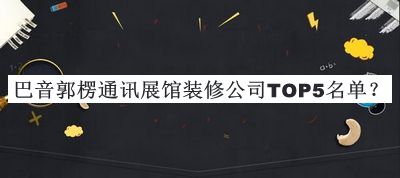 巴音郭楞通讯展馆装修公司TOP5名单