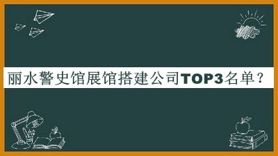 丽水警史馆展馆搭建公司TOP3名单