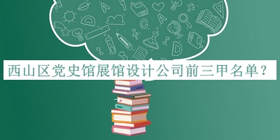 西山区党史馆展馆设计公司前三甲名单