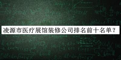 凌源市医疗展馆装修公司排名前十名单