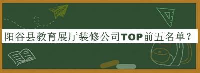 阳谷县教育展厅装修公司TOP前五名单