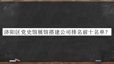 济阳区党史馆展馆搭建公司排名前十名单