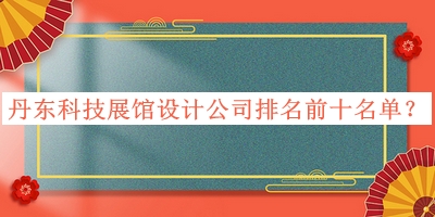 丹东科技展馆设计公司排名前十名单