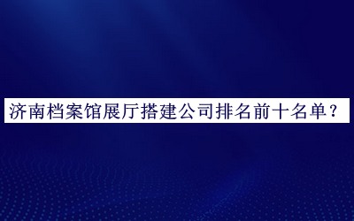 济南档案馆展厅搭建公司排名前十名单