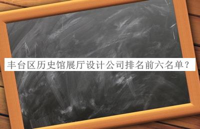 丰台区历史馆展厅设计公司排名前六名单