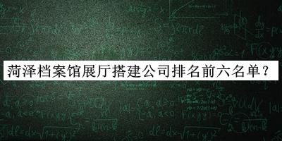 菏泽档案馆展厅搭建公司排名前六名单