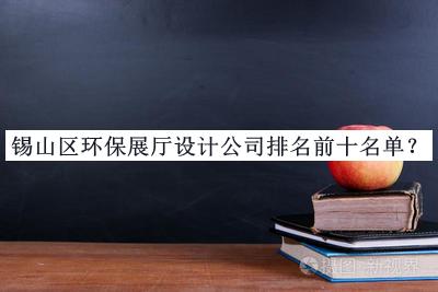 锡山区环保展厅设计公司排名前十名单揭晓，值得一看