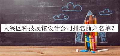 大兴区科技展馆设计公司排名前六名单发布，赶快收藏
