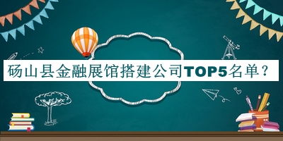 砀山县金融展馆搭建公司TOP5名单公开，赶快收藏