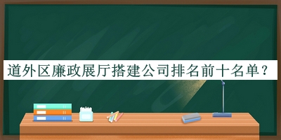 道外区廉政展厅搭建公司排名前十名单推出，阅后既删