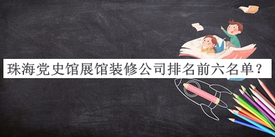 珠海党史馆展馆装修公司排名前六名单宣布，赶快收藏