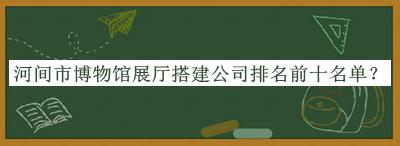 河间市博物馆展厅搭建公司排名前十名单揭晓，阅后既删