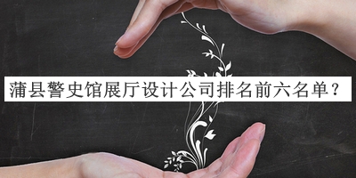 蒲县警史馆展厅设计公司排名前六名单宣布，网友推荐
