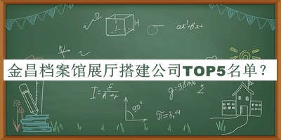 金昌档案馆展厅搭建公司TOP5名单宣布，网友推荐