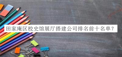 田家庵区校史馆展厅搭建公司排名前十名单公布，网友推荐