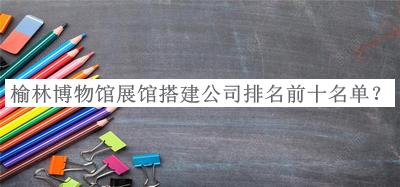 榆林博物馆展馆搭建公司排名前十名单揭晓，良心推荐