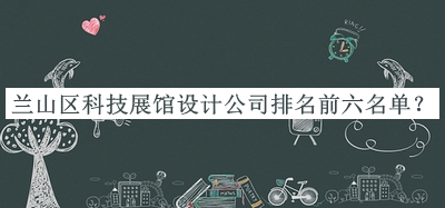 兰山区科技展馆设计公司排名前六名单揭晓，值得一看