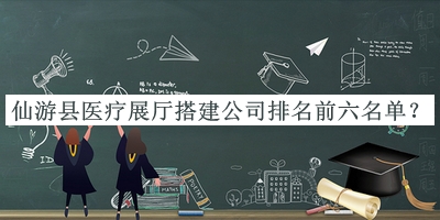 仙游县医疗展厅搭建公司排名前六名单公开，网友推荐