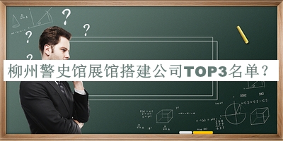 柳州警史馆展馆搭建公司TOP3名单公布，阅后既删