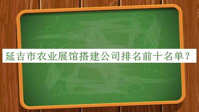 延吉市农业展馆搭建公司排名前十名单揭晓，值得一看