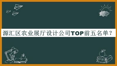 源汇区农业展厅设计公司TOP前五名单宣布，网友推荐