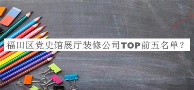 福田区党史馆展厅装修公司TOP前五名单发布，良心推荐