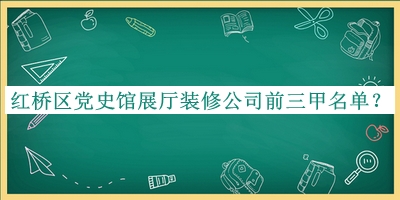 红桥区党史馆展厅装修公司前三甲名单宣布，赶快收藏