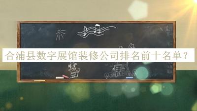 合浦县数字展馆装修公司排名前十名单发布，阅后既删
