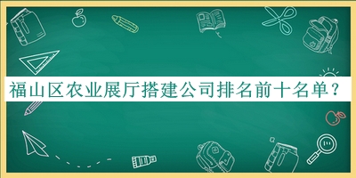 福山区农业展厅搭建公司排名前十名单推出，赶快收藏