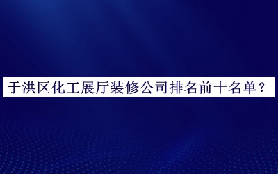 于洪区化工展厅装修公司排名前十名单推出，网友推荐