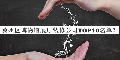 冀州区博物馆展厅装修公司TOP10名单宣布，值得一看