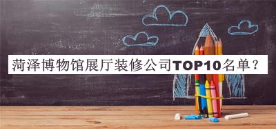 菏泽博物馆展厅装修公司TOP10名单揭晓，赶快收藏