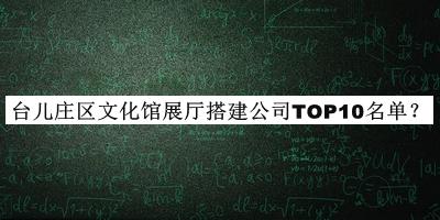 台儿庄区文化馆展厅搭建公司TOP10名单宣布，网友推荐