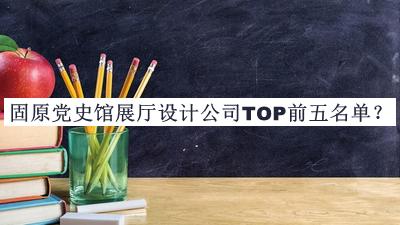 固原党史馆展厅设计公司TOP前五名单揭晓，值得一看