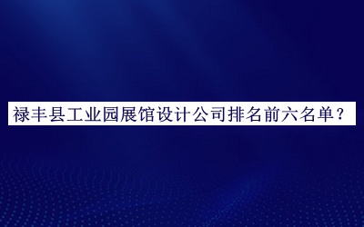 禄丰县工业园展馆设计公司排名前六名单发布，良心推荐