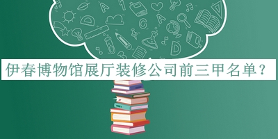 伊春博物馆展厅装修公司前三甲名单公布，值得一看
