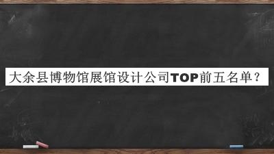 大余县博物馆展馆设计公司TOP前五名单宣布，值得一看