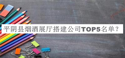 平阴县烟酒展厅搭建公司TOP5名单发布，阅后既删