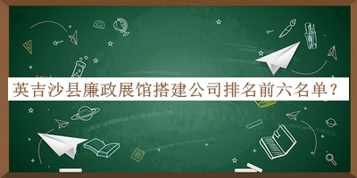 英吉沙县廉政展馆搭建公司排名前六名单推出，阅后既删