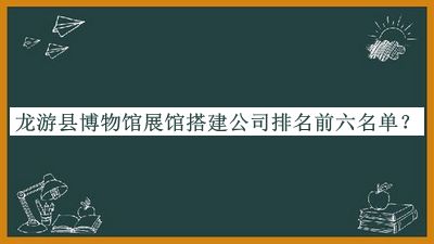 龙游县博物馆展馆搭建公司排名前六名单公布，良心推荐