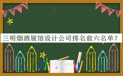 三明烟酒展馆设计公司排名前六名单推出，值得一看