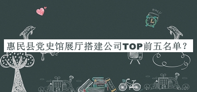惠民县党史馆展厅搭建公司TOP前五名单揭晓，良心推荐
