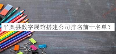 平舆县数字展馆搭建公司排名前十名单推出，值得一看
