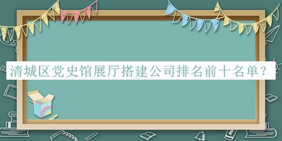 清城区党史馆展厅搭建公司排名前十名单宣布，值得一看