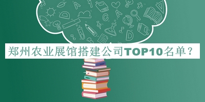 郑州农业展馆搭建公司TOP10名单发布，赶快收藏
