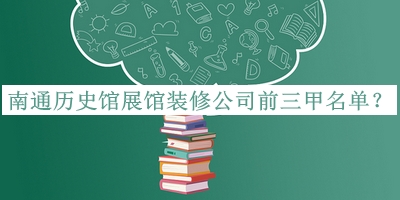 南通历史馆展馆装修公司前三甲名单公布，赶快收藏